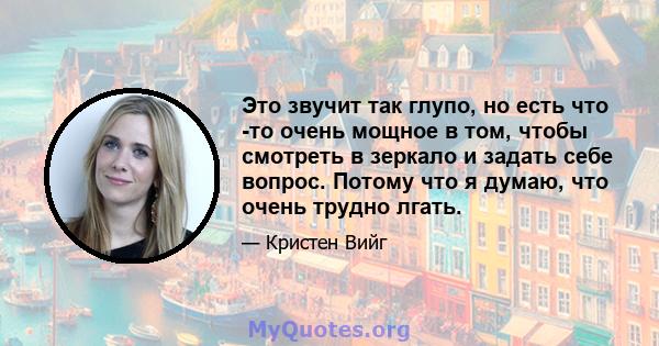 Это звучит так глупо, но есть что -то очень мощное в том, чтобы смотреть в зеркало и задать себе вопрос. Потому что я думаю, что очень трудно лгать.