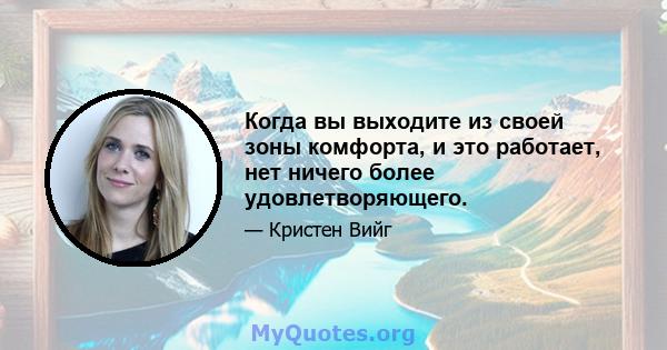 Когда вы выходите из своей зоны комфорта, и это работает, нет ничего более удовлетворяющего.