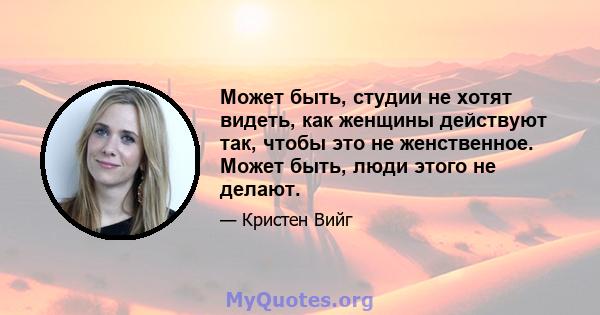 Может быть, студии не хотят видеть, как женщины действуют так, чтобы это не женственное. Может быть, люди этого не делают.