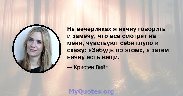 На вечеринках я начну говорить и замечу, что все смотрят на меня, чувствуют себя глупо и скажу: «Забудь об этом», а затем начну есть вещи.