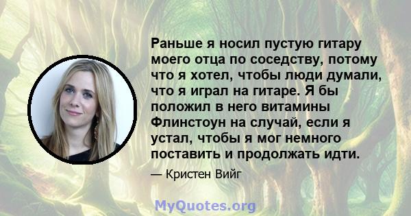 Раньше я носил пустую гитару моего отца по соседству, потому что я хотел, чтобы люди думали, что я играл на гитаре. Я бы положил в него витамины Флинстоун на случай, если я устал, чтобы я мог немного поставить и