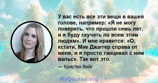 У вас есть все эти вещи в вашей голове, например: «Я не могу поверить, что прошли семь лет, и я буду скучать по всем этим людям». И мне нравится: «О, кстати, Мик Джаггер справа от меня, и я просто танцевал с ним вальс». 