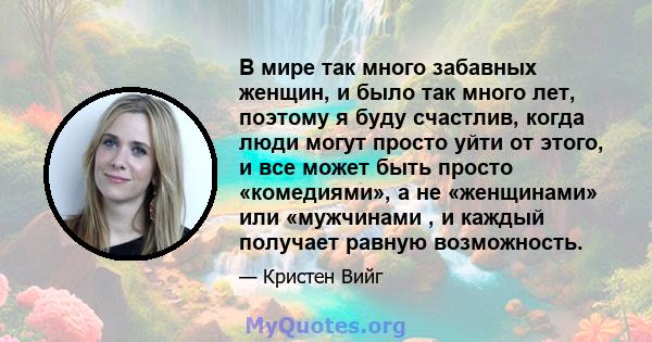 В мире так много забавных женщин, и было так много лет, поэтому я буду счастлив, когда люди могут просто уйти от этого, и все может быть просто «комедиями», а не «женщинами» или «мужчинами , и каждый получает равную