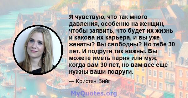 Я чувствую, что так много давления, особенно на женщин, чтобы заявить, что будет их жизнь и какова их карьера, и вы уже женаты? Вы свободны? Но тебе 30 лет. И подруги так важны. Вы можете иметь парня или муж, когда вам