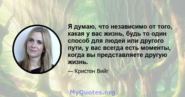 Я думаю, что независимо от того, какая у вас жизнь, будь то один способ для людей или другого пути, у вас всегда есть моменты, когда вы представляете другую жизнь.