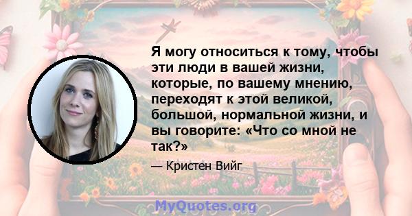 Я могу относиться к тому, чтобы эти люди в вашей жизни, которые, по вашему мнению, переходят к этой великой, большой, нормальной жизни, и вы говорите: «Что со мной не так?»