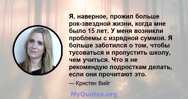 Я, наверное, прожил больше рок-звездной жизни, когда мне было 15 лет. У меня возникли проблемы с изрядной суммой. Я больше заботился о том, чтобы тусоваться и пропустить школу, чем учиться. Что я не рекомендую