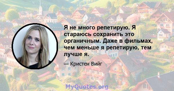 Я не много репетирую. Я стараюсь сохранить это органичным. Даже в фильмах, чем меньше я репетирую, тем лучше я.