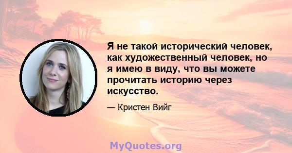 Я не такой исторический человек, как художественный человек, но я имею в виду, что вы можете прочитать историю через искусство.