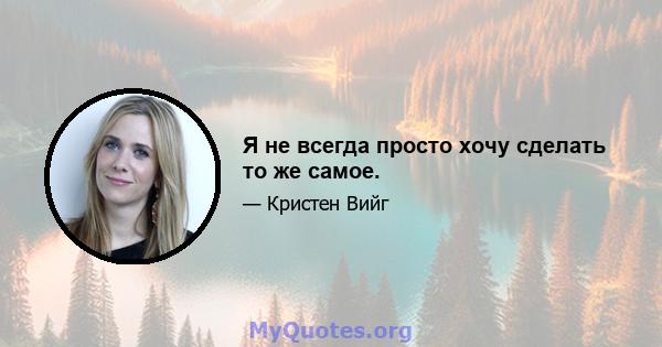 Я не всегда просто хочу сделать то же самое.