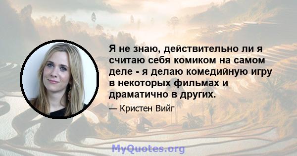 Я не знаю, действительно ли я считаю себя комиком на самом деле - я делаю комедийную игру в некоторых фильмах и драматично в других.