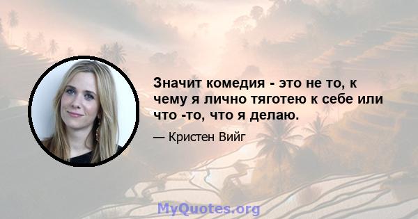 Значит комедия - это не то, к чему я лично тяготею к себе или что -то, что я делаю.