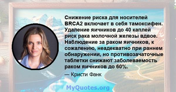 Снижение риска для носителей BRCA2 включает в себя тамоксифен. Удаление яичников до 40 каплей риск рака молочной железы вдвое. Наблюдение за раком яичников, к сожалению, неадекватно при раннем обнаружении, но