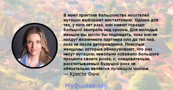 В моей практике большинство носителей мутации выбирают мастэктомию; Однако для тех, у кого нет рака, они имеют гораздо больший контроль над сроком. Для молодых женщин мы могли бы подождать, пока они не найдут жизненного 