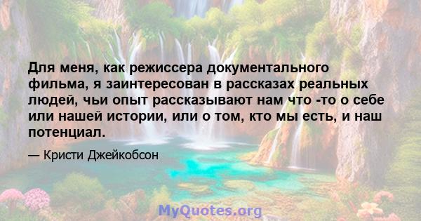 Для меня, как режиссера документального фильма, я заинтересован в рассказах реальных людей, чьи опыт рассказывают нам что -то о себе или нашей истории, или о том, кто мы есть, и наш потенциал.