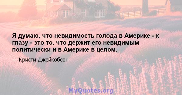 Я думаю, что невидимость голода в Америке - к глазу - это то, что держит его невидимым политически и в Америке в целом.