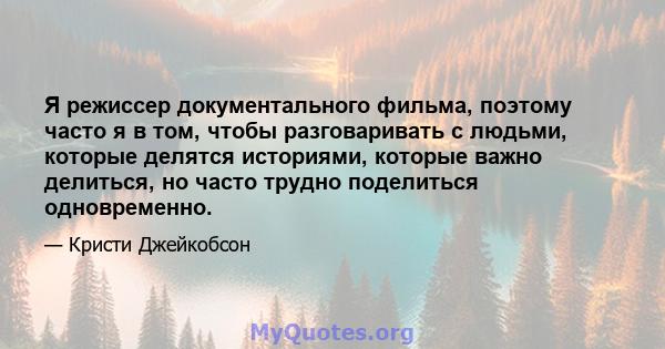 Я режиссер документального фильма, поэтому часто я в том, чтобы разговаривать с людьми, которые делятся историями, которые важно делиться, но часто трудно поделиться одновременно.