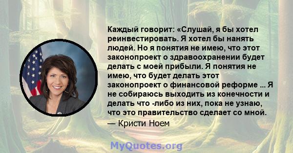 Каждый говорит: «Слушай, я бы хотел реинвестировать. Я хотел бы нанять людей. Но я понятия не имею, что этот законопроект о здравоохранении будет делать с моей прибыли. Я понятия не имею, что будет делать этот