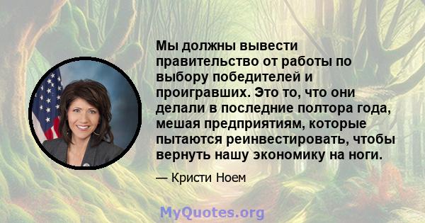 Мы должны вывести правительство от работы по выбору победителей и проигравших. Это то, что они делали в последние полтора года, мешая предприятиям, которые пытаются реинвестировать, чтобы вернуть нашу экономику на ноги.