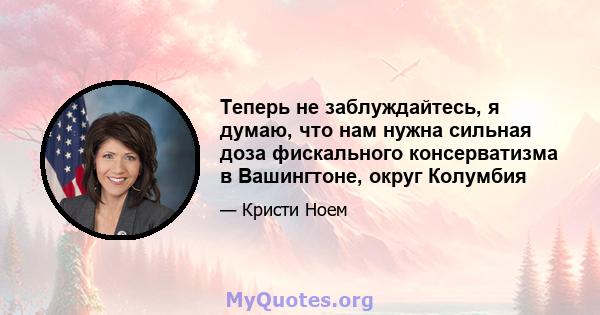 Теперь не заблуждайтесь, я думаю, что нам нужна сильная доза фискального консерватизма в Вашингтоне, округ Колумбия