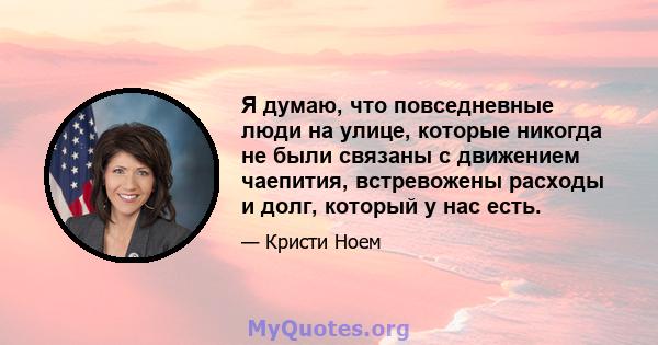 Я думаю, что повседневные люди на улице, которые никогда не были связаны с движением чаепития, встревожены расходы и долг, который у нас есть.