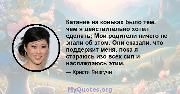 Катание на коньках было тем, чем я действительно хотел сделать; Мои родители ничего не знали об этом. Они сказали, что поддержит меня, пока я стараюсь изо всех сил и наслаждаюсь этим.