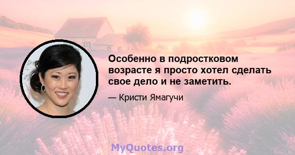 Особенно в подростковом возрасте я просто хотел сделать свое дело и не заметить.