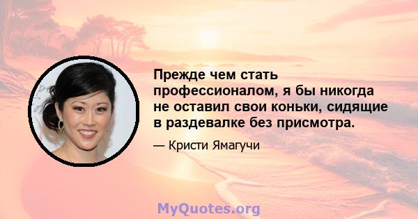 Прежде чем стать профессионалом, я бы никогда не оставил свои коньки, сидящие в раздевалке без присмотра.