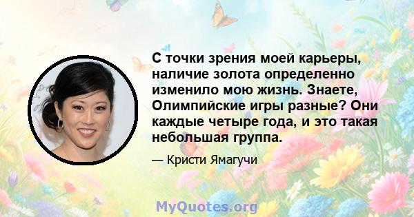 С точки зрения моей карьеры, наличие золота определенно изменило мою жизнь. Знаете, Олимпийские игры разные? Они каждые четыре года, и это такая небольшая группа.