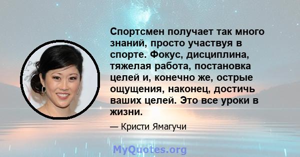 Спортсмен получает так много знаний, просто участвуя в спорте. Фокус, дисциплина, тяжелая работа, постановка целей и, конечно же, острые ощущения, наконец, достичь ваших целей. Это все уроки в жизни.