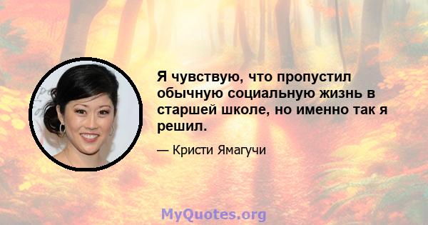 Я чувствую, что пропустил обычную социальную жизнь в старшей школе, но именно так я решил.