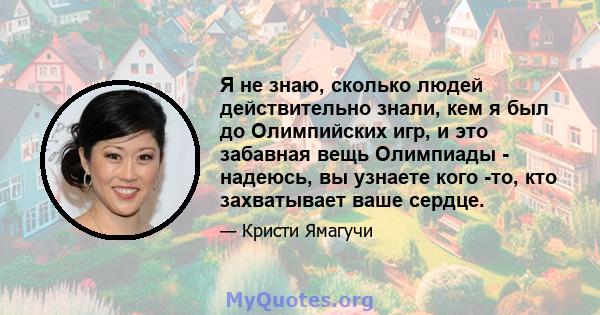 Я не знаю, сколько людей действительно знали, кем я был до Олимпийских игр, и это забавная вещь Олимпиады - надеюсь, вы узнаете кого -то, кто захватывает ваше сердце.