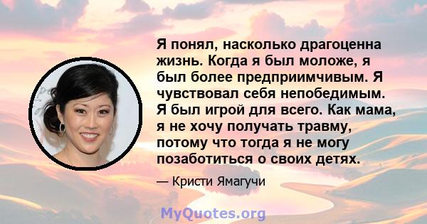 Я понял, насколько драгоценна жизнь. Когда я был моложе, я был более предприимчивым. Я чувствовал себя непобедимым. Я был игрой для всего. Как мама, я не хочу получать травму, потому что тогда я не могу позаботиться о