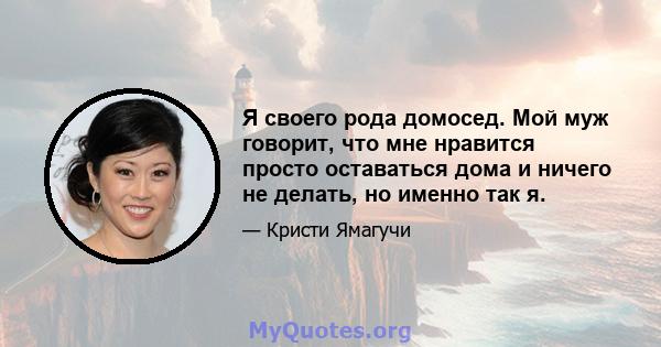 Я своего рода домосед. Мой муж говорит, что мне нравится просто оставаться дома и ничего не делать, но именно так я.