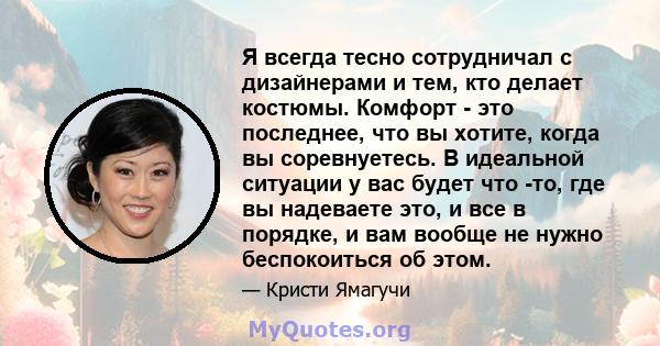 Я всегда тесно сотрудничал с дизайнерами и тем, кто делает костюмы. Комфорт - это последнее, что вы хотите, когда вы соревнуетесь. В идеальной ситуации у вас будет что -то, где вы надеваете это, и все в порядке, и вам