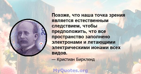 Похоже, что наша точка зрения является естественным следствием, чтобы предположить, что все пространство заполнено электронами и летающими электрическими ионами всех видов.