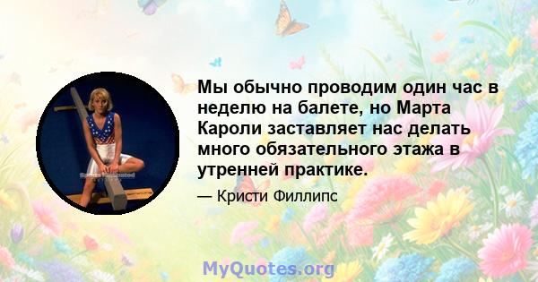 Мы обычно проводим один час в неделю на балете, но Марта Кароли заставляет нас делать много обязательного этажа в утренней практике.