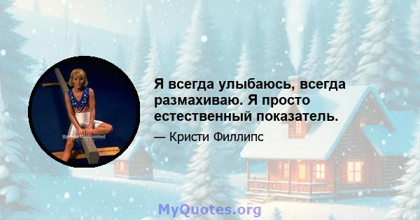 Я всегда улыбаюсь, всегда размахиваю. Я просто естественный показатель.