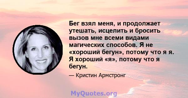 Бег взял меня, и продолжает утешать, исцелить и бросить вызов мне всеми видами магических способов. Я не «хороший бегун», потому что я я. Я хороший «я», потому что я бегун.