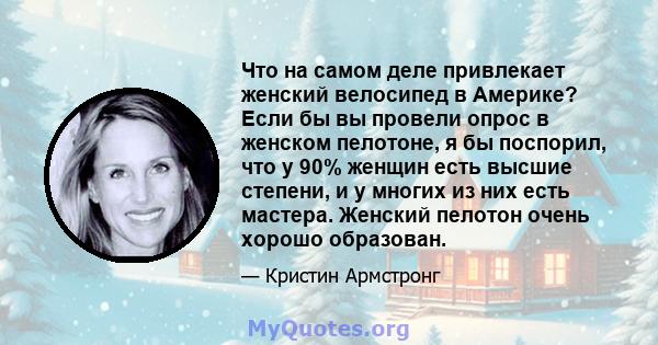 Что на самом деле привлекает женский велосипед в Америке? Если бы вы провели опрос в женском пелотоне, я бы поспорил, что у 90% женщин есть высшие степени, и у многих из них есть мастера. Женский пелотон очень хорошо