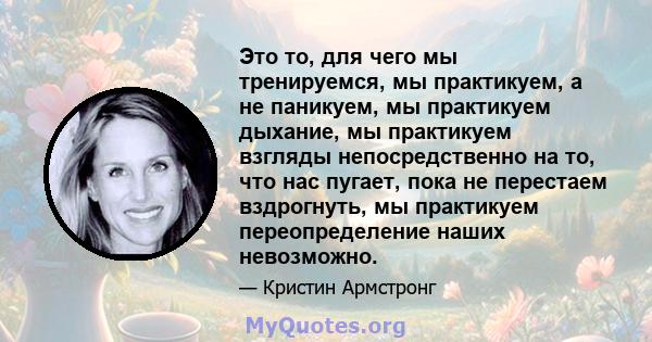 Это то, для чего мы тренируемся, мы практикуем, а не паникуем, мы практикуем дыхание, мы практикуем взгляды непосредственно на то, что нас пугает, пока не перестаем вздрогнуть, мы практикуем переопределение наших