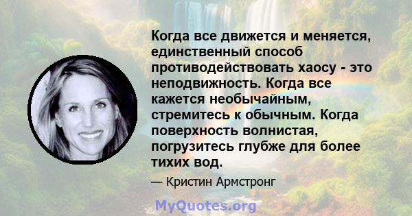 Когда все движется и меняется, единственный способ противодействовать хаосу - это неподвижность. Когда все кажется необычайным, стремитесь к обычным. Когда поверхность волнистая, погрузитесь глубже для более тихих вод.