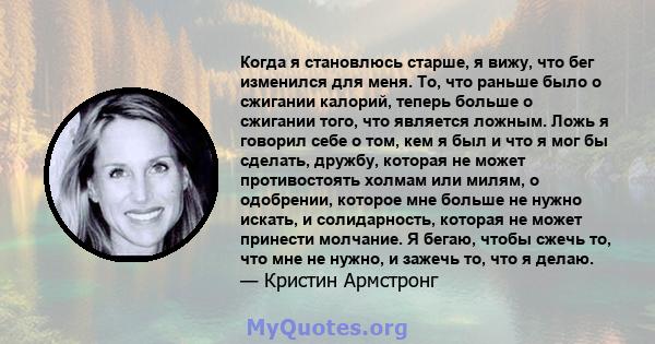 Когда я становлюсь старше, я вижу, что бег изменился для меня. То, что раньше было о сжигании калорий, теперь больше о сжигании того, что является ложным. Ложь я говорил себе о том, кем я был и что я мог бы сделать,