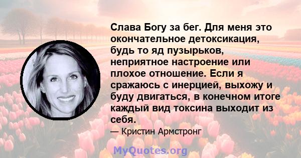 Слава Богу за бег. Для меня это окончательное детоксикация, будь то яд пузырьков, неприятное настроение или плохое отношение. Если я сражаюсь с инерцией, выхожу и буду двигаться, в конечном итоге каждый вид токсина