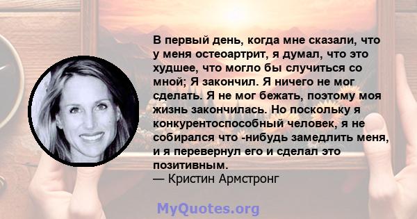 В первый день, когда мне сказали, что у меня остеоартрит, я думал, что это худшее, что могло бы случиться со мной; Я закончил. Я ничего не мог сделать. Я не мог бежать, поэтому моя жизнь закончилась. Но поскольку я