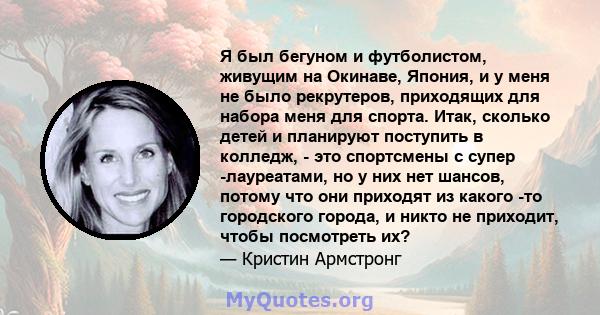 Я был бегуном и футболистом, живущим на Окинаве, Япония, и у меня не было рекрутеров, приходящих для набора меня для спорта. Итак, сколько детей и планируют поступить в колледж, - это спортсмены с супер -лауреатами, но