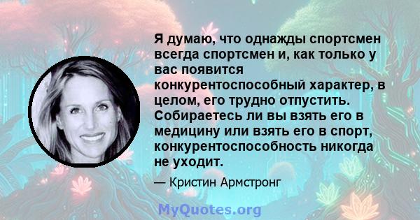 Я думаю, что однажды спортсмен всегда спортсмен и, как только у вас появится конкурентоспособный характер, в целом, его трудно отпустить. Собираетесь ли вы взять его в медицину или взять его в спорт,