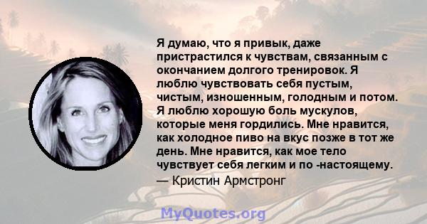 Я думаю, что я привык, даже пристрастился к чувствам, связанным с окончанием долгого тренировок. Я люблю чувствовать себя пустым, чистым, изношенным, голодным и потом. Я люблю хорошую боль мускулов, которые меня