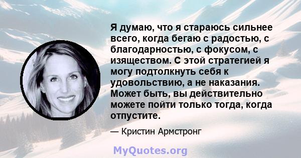 Я думаю, что я стараюсь сильнее всего, когда бегаю с радостью, с благодарностью, с фокусом, с изяществом. С этой стратегией я могу подтолкнуть себя к удовольствию, а не наказания. Может быть, вы действительно можете