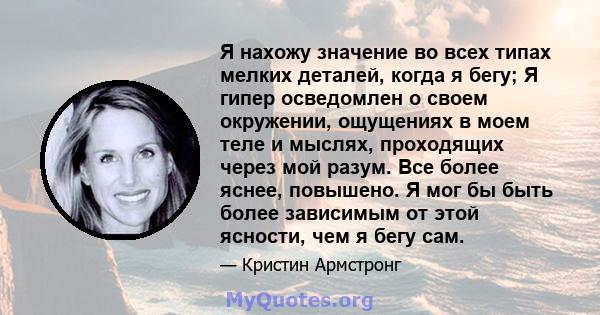 Я нахожу значение во всех типах мелких деталей, когда я бегу; Я гипер осведомлен о своем окружении, ощущениях в моем теле и мыслях, проходящих через мой разум. Все более яснее, повышено. Я мог бы быть более зависимым от 